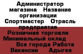 Администратор магазина › Название организации ­ Спортмастер › Отрасль предприятия ­ Розничная торговля › Минимальный оклад ­ 30 000 - Все города Работа » Вакансии   . Адыгея респ.,Адыгейск г.